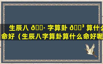 生辰八 🕷 字算卦 🌳 算什么命好（生辰八字算卦算什么命好呢）